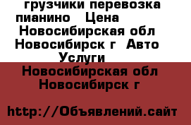 грузчики перевозка пианино › Цена ­ 4 500 - Новосибирская обл., Новосибирск г. Авто » Услуги   . Новосибирская обл.,Новосибирск г.